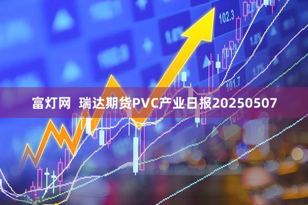 富灯网  瑞达期货PVC产业日报20250507