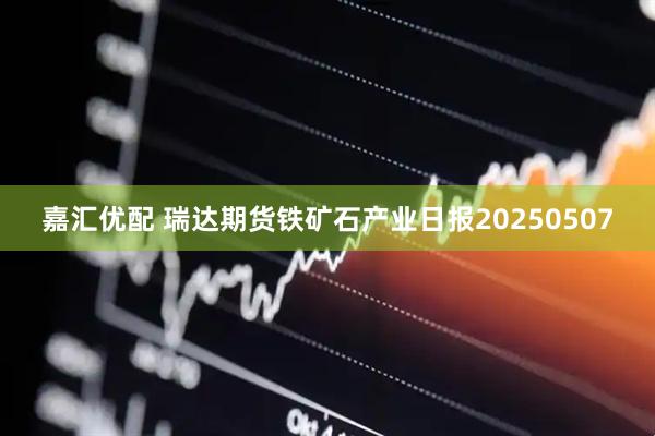 嘉汇优配 瑞达期货铁矿石产业日报20250507