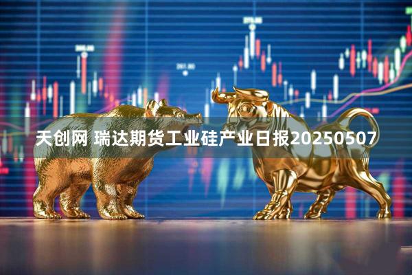 天创网 瑞达期货工业硅产业日报20250507