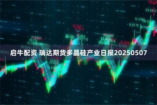 启牛配资 瑞达期货多晶硅产业日报20250507