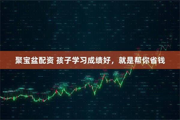 聚宝盆配资 孩子学习成绩好，就是帮你省钱