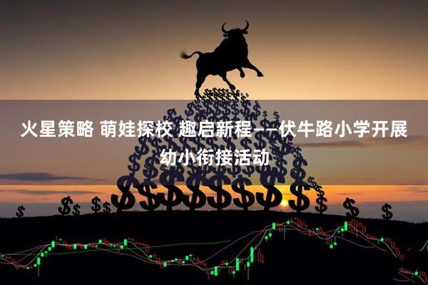 火星策略 萌娃探校 趣启新程——伏牛路小学开展幼小衔接活动