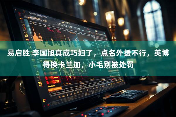 易启胜 李国旭真成巧妇了，点名外援不行，英博得换卡兰加，小毛别被处罚
