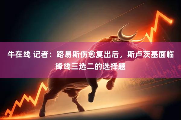 牛在线 记者：路易斯伤愈复出后，斯卢茨基面临锋线三选二的选择题