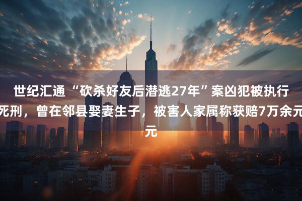 世纪汇通 “砍杀好友后潜逃27年”案凶犯被执行死刑，曾在邻县娶妻生子，被害人家属称获赔7万余元