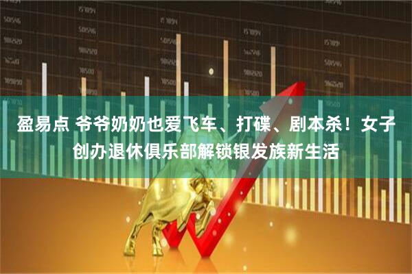 盈易点 爷爷奶奶也爱飞车、打碟、剧本杀！女子创办退休俱乐部解锁银发族新生活