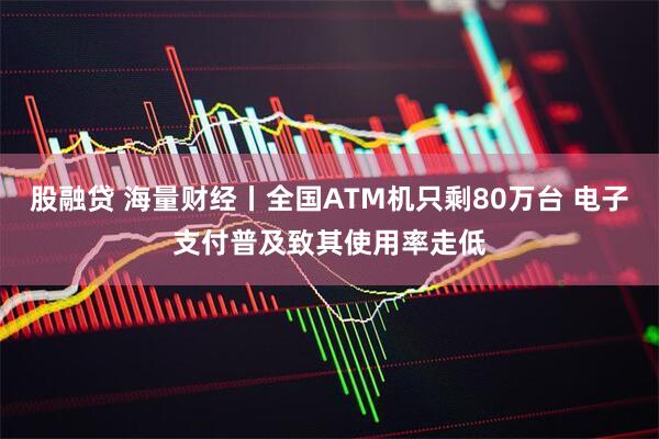 股融贷 海量财经丨全国ATM机只剩80万台 电子支付普及致其使用率走低