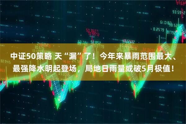 中证50策略 天“漏”了！今年来暴雨范围最大、最强降水明起登场，局地日雨量或破5月极值！