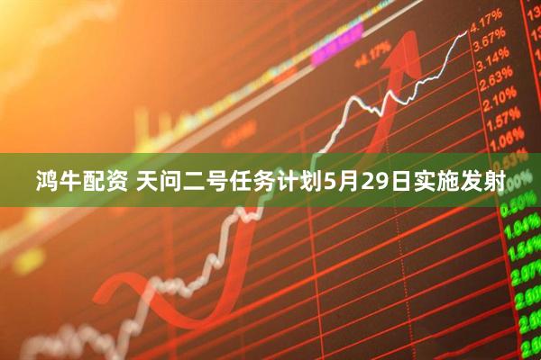 鸿牛配资 天问二号任务计划5月29日实施发射