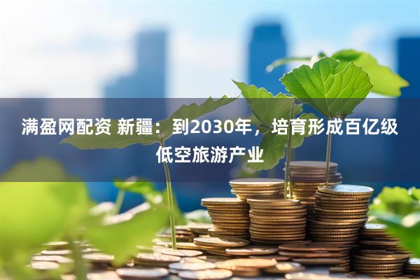 满盈网配资 新疆：到2030年，培育形成百亿级低空旅游产业