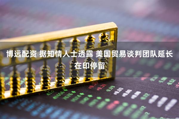 博远配资 据知情人士透露 美国贸易谈判团队延长在印停留