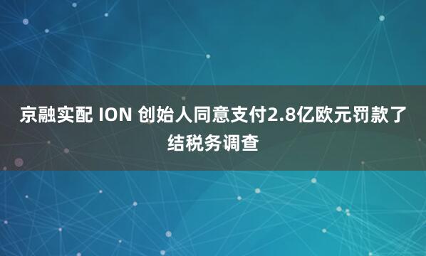 京融实配 ION 创始人同意支付2.8亿欧元罚款了结税务调查