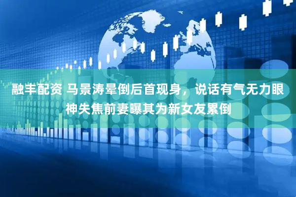 融丰配资 马景涛晕倒后首现身，说话有气无力眼神失焦前妻曝其为新女友累倒