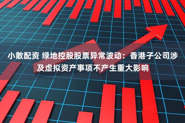 小散配资 绿地控股股票异常波动：香港子公司涉及虚拟资产事项不产生重大影响
