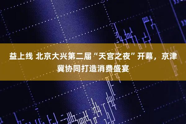益上线 北京大兴第二届“天宫之夜”开幕，京津冀协同打造消费盛宴