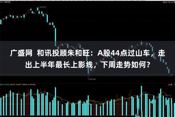 广盛网  和讯投顾朱和旺：A股44点过山车，走出上半年最长上影线，下周走势如何？