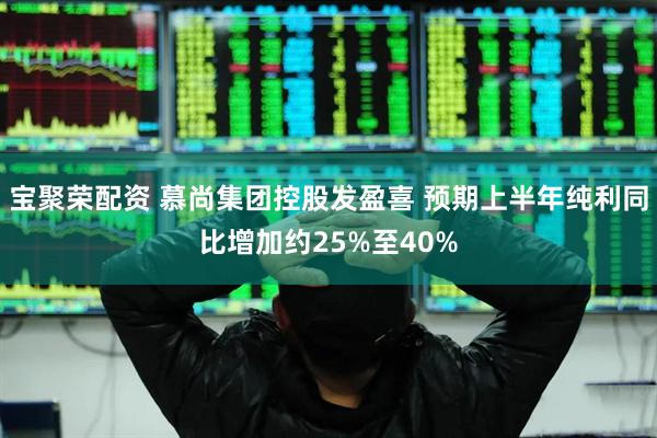 宝聚荣配资 慕尚集团控股发盈喜 预期上半年纯利同比增加约25%至40%
