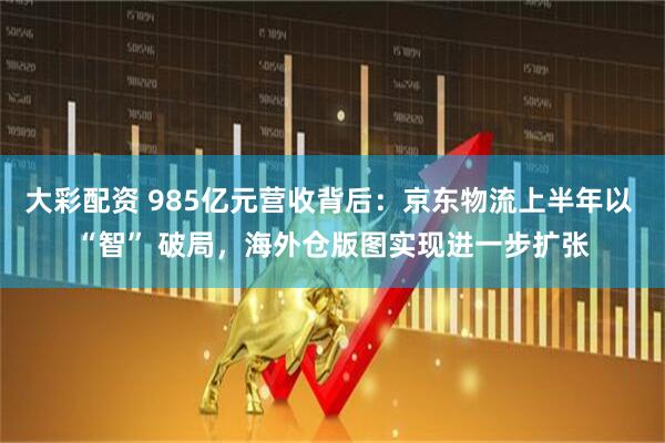 大彩配资 985亿元营收背后：京东物流上半年以 “智” 破局，海外仓版图实现进一步扩张