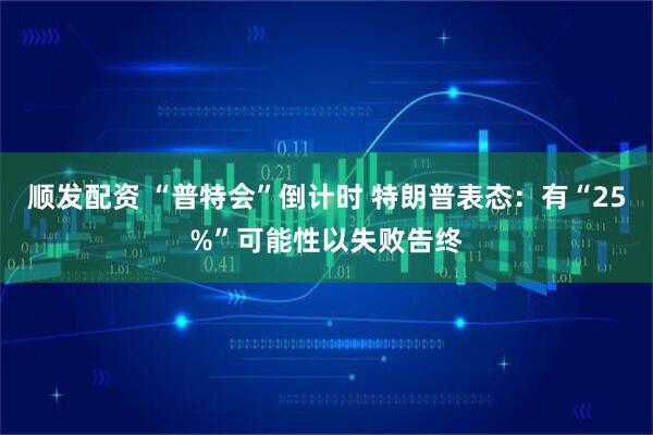 顺发配资 “普特会”倒计时 特朗普表态：有“25%”可能性以失败告终