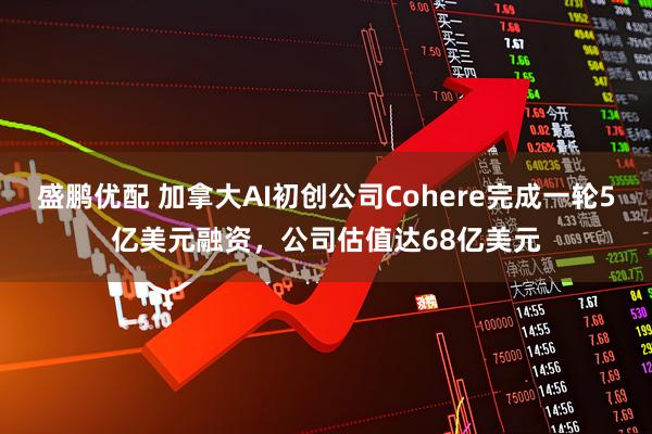 盛鹏优配 加拿大AI初创公司Cohere完成一轮5亿美元融资，公司估值达68亿美元
