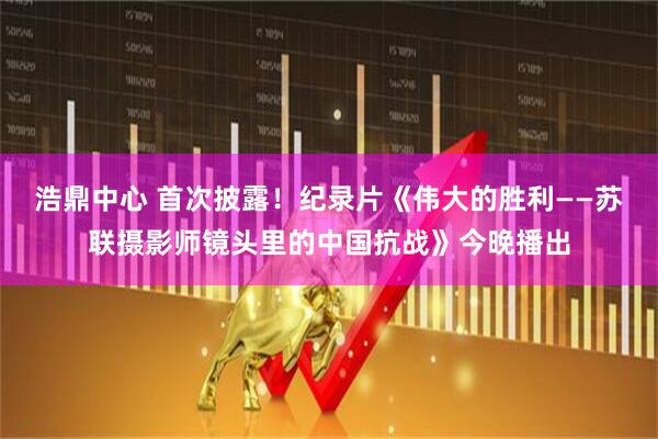 浩鼎中心 首次披露！纪录片《伟大的胜利——苏联摄影师镜头里的中国抗战》今晚播出