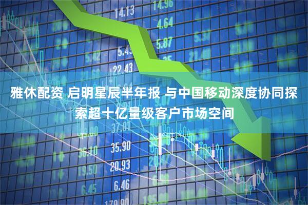 雅休配资 启明星辰半年报 与中国移动深度协同探索超十亿量级客户市场空间