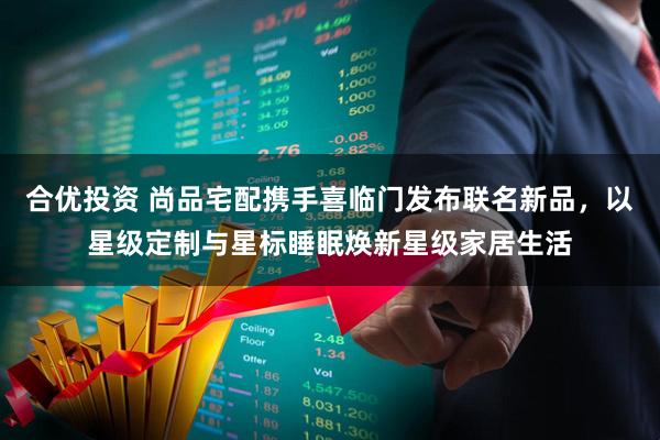合优投资 尚品宅配携手喜临门发布联名新品，以星级定制与星标睡眠焕新星级家居生活