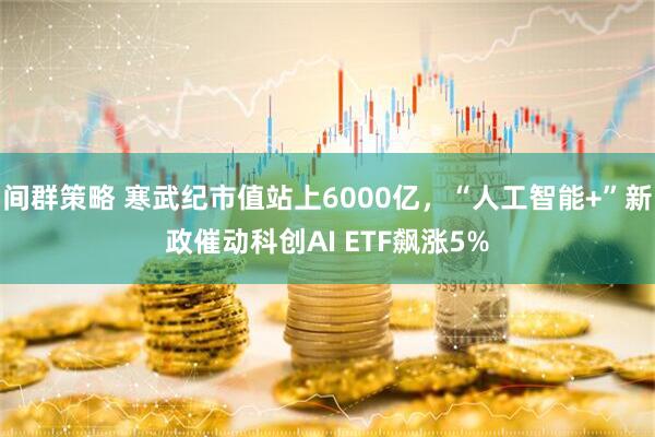间群策略 寒武纪市值站上6000亿，“人工智能+”新政催动科创AI ETF飙涨5%