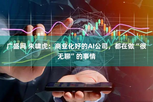广盛网 朱啸虎：商业化好的AI公司，都在做“很无聊”的事情