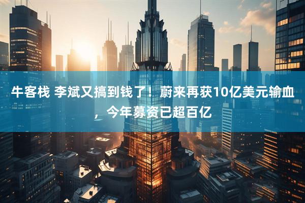 牛客栈 李斌又搞到钱了！蔚来再获10亿美元输血，今年募资已超百亿