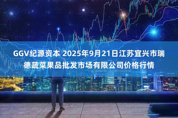 GGV纪源资本 2025年9月21日江苏宜兴市瑞德蔬菜果品批发市场有限公司价格行情