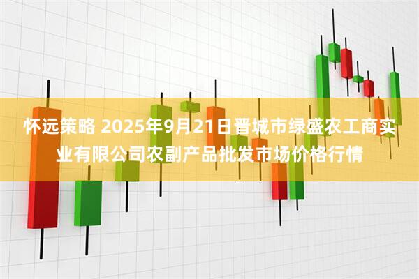 怀远策略 2025年9月21日晋城市绿盛农工商实业有限公司农副产品批发市场价格行情