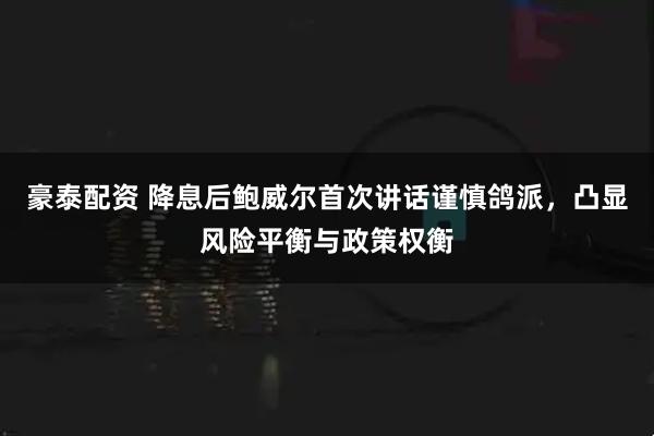 豪泰配资 降息后鲍威尔首次讲话谨慎鸽派，凸显风险平衡与政策权衡