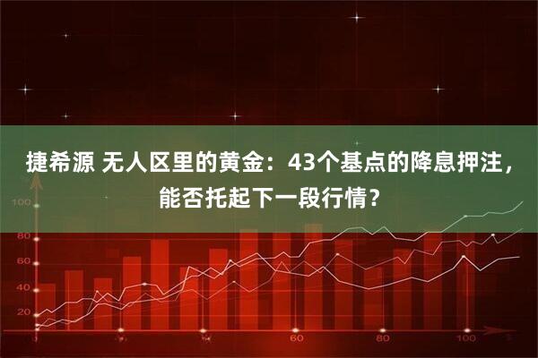 捷希源 无人区里的黄金：43个基点的降息押注，能否托起下一段行情？