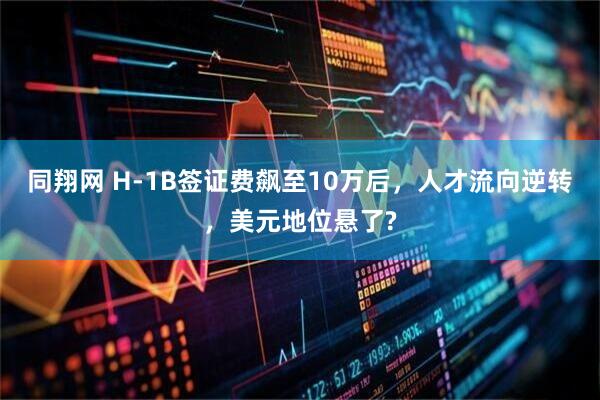 同翔网 H-1B签证费飙至10万后，人才流向逆转，美元地位悬了?