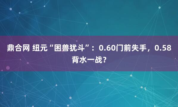 鼎合网 纽元“困兽犹斗”：0.60门前失手，0.58背水一战？