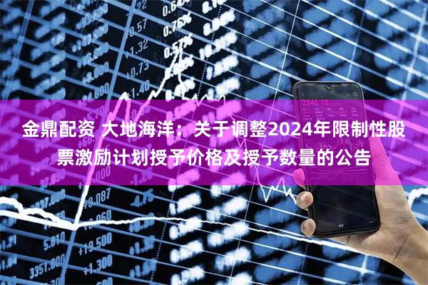 金鼎配资 大地海洋：关于调整2024年限制性股票激励计划授予价格及授予数量的公告