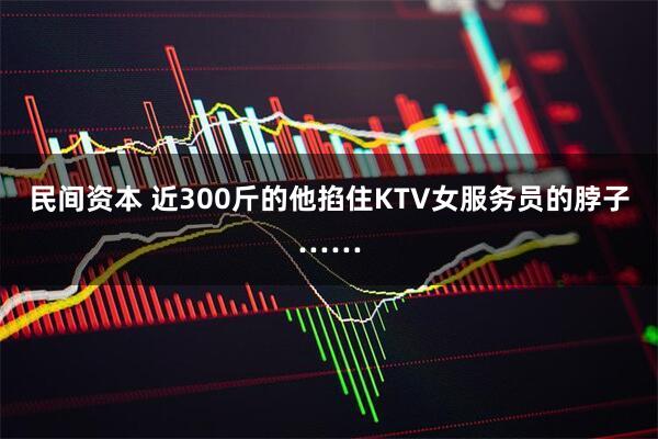 民间资本 近300斤的他掐住KTV女服务员的脖子……
