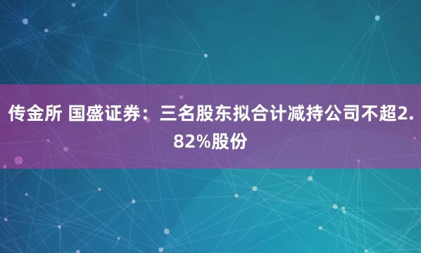 传金所 国盛证券：三名股东拟合计减持公司不超2.82%股份