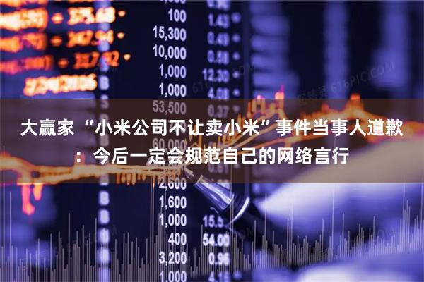 大赢家 “小米公司不让卖小米”事件当事人道歉：今后一定会规范自己的网络言行