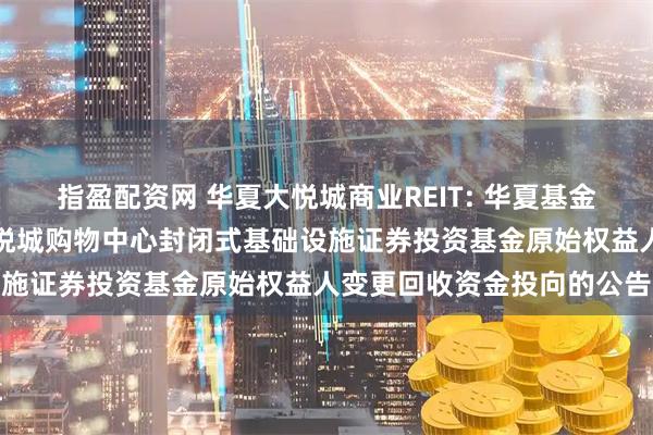 指盈配资网 华夏大悦城商业REIT: 华夏基金管理有限公司关于华夏大悦城购物中心封闭式基础设施证券投资基金原始权益人变更回收资金投向的公告