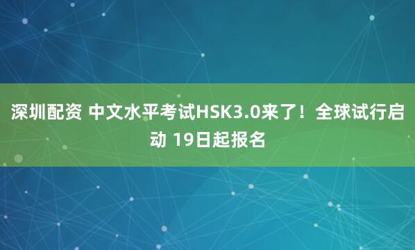 深圳配资 中文水平考试HSK3.0来了！全球试行启动 19日起报名