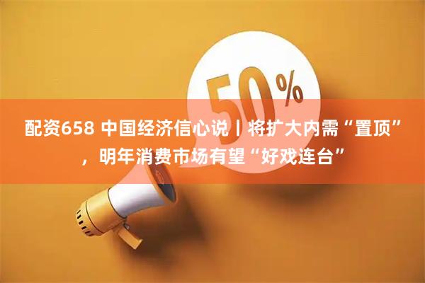 配资658 中国经济信心说丨将扩大内需“置顶”，明年消费市场有望“好戏连台”