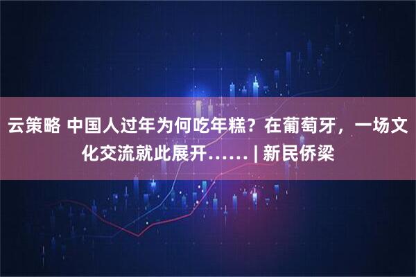 云策略 中国人过年为何吃年糕？在葡萄牙，一场文化交流就此展开…… | 新民侨梁