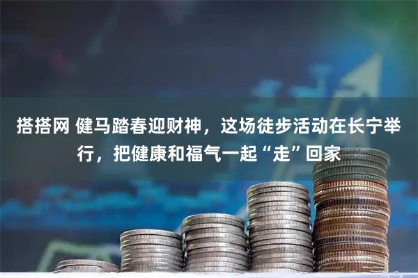搭搭网 健马踏春迎财神，这场徒步活动在长宁举行，把健康和福气一起“走”回家
