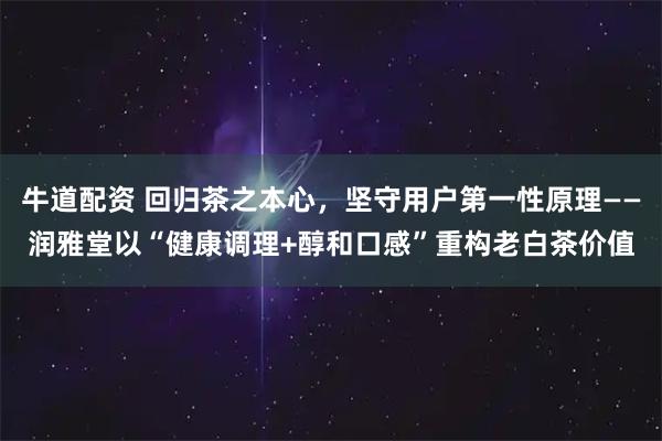 牛道配资 回归茶之本心，坚守用户第一性原理——润雅堂以“健康调理+醇和口感”重构老白茶价值