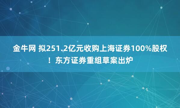 金牛网 拟251.2亿元收购上海证券100%股权！东方证券重组草案出炉