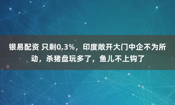 银易配资 只剩0.3%，印度敞开大门中企不为所动，杀猪盘玩多了，鱼儿不上钩了