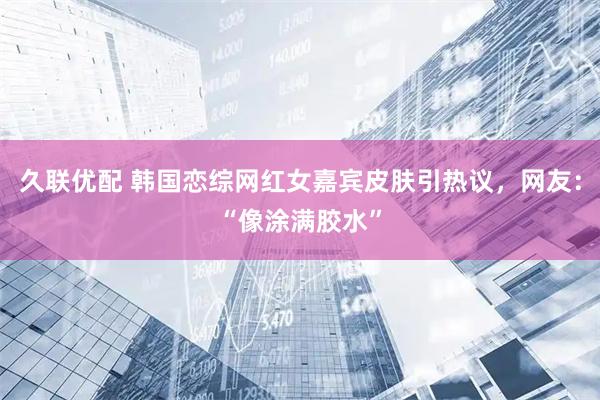久联优配 韩国恋综网红女嘉宾皮肤引热议，网友：“像涂满胶水”