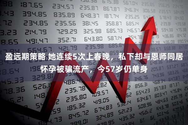 盈远期策略 她连续5次上春晚，私下却与恩师同居怀孕被骗流产，今57岁仍单身
